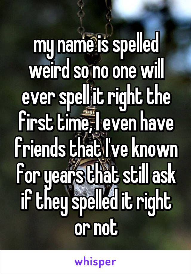 my name is spelled weird so no one will ever spell it right the first time, I even have friends that I've known for years that still ask if they spelled it right or not