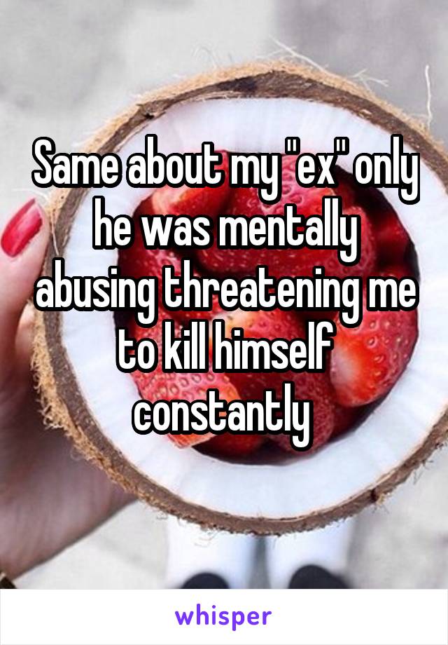 Same about my "ex" only he was mentally abusing threatening me to kill himself constantly 
