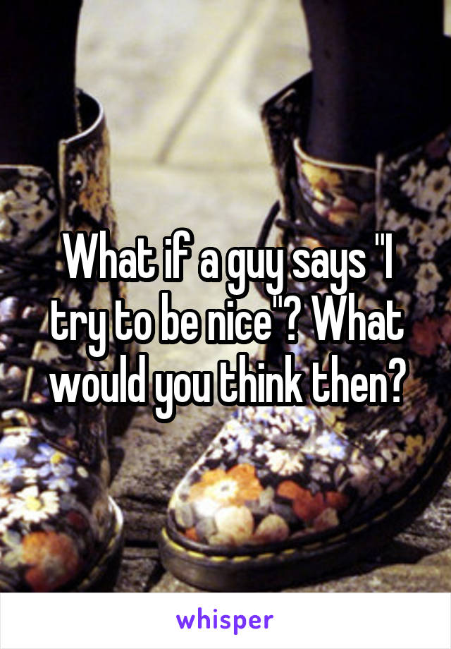 What if a guy says "I try to be nice"? What would you think then?