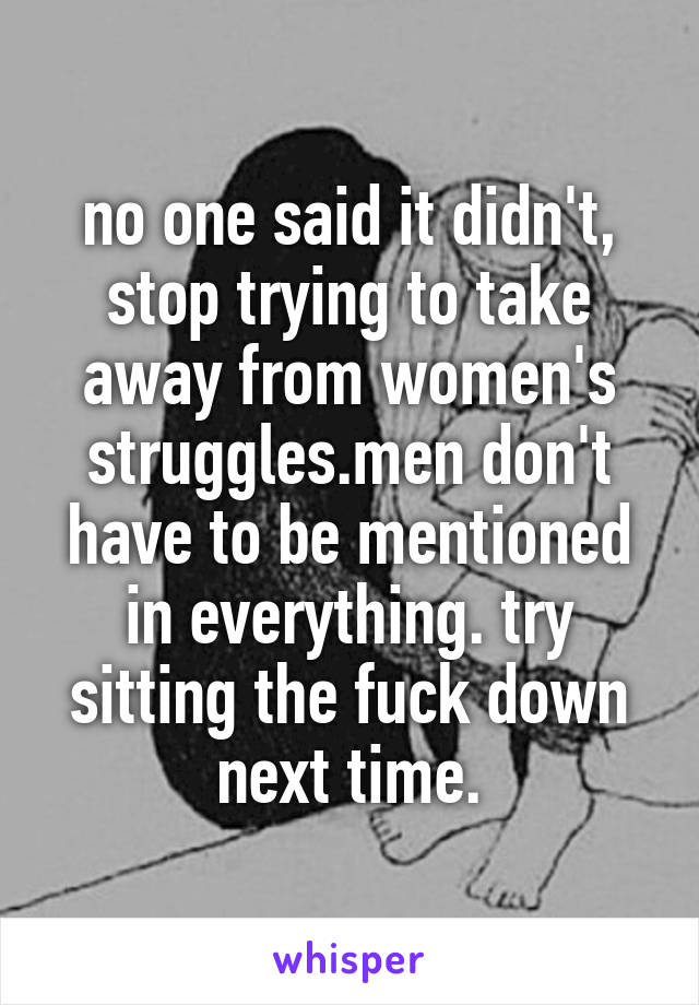 no one said it didn't, stop trying to take away from women's struggles.men don't have to be mentioned in everything. try sitting the fuck down next time.