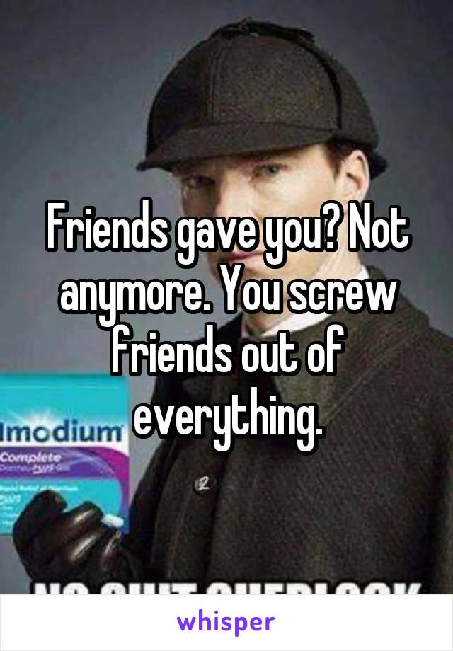 Friends gave you? Not anymore. You screw friends out of everything.