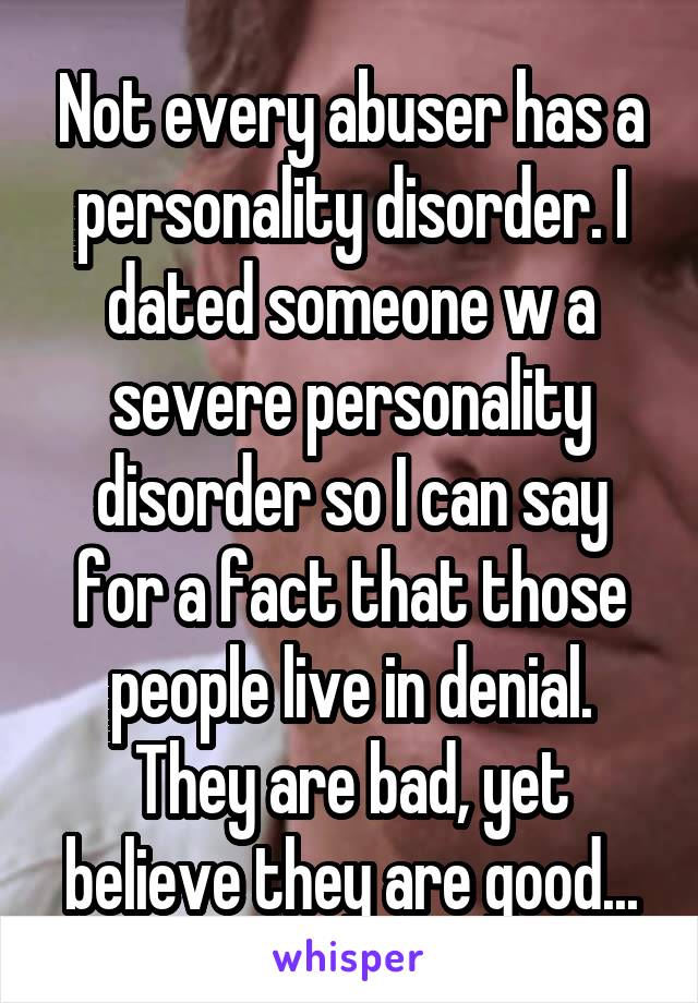 Not every abuser has a personality disorder. I dated someone w a severe personality disorder so I can say for a fact that those people live in denial. They are bad, yet believe they are good...