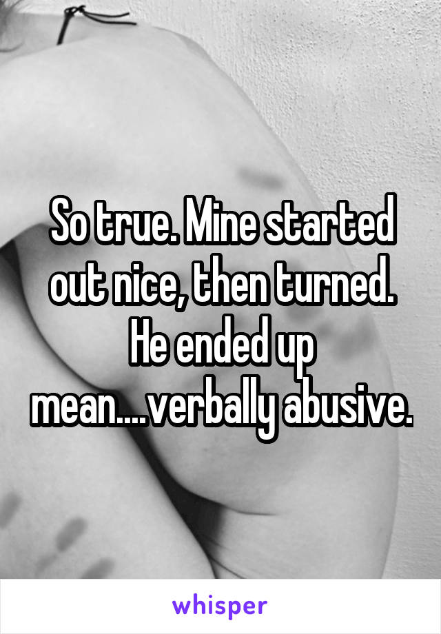 So true. Mine started out nice, then turned. He ended up mean....verbally abusive.