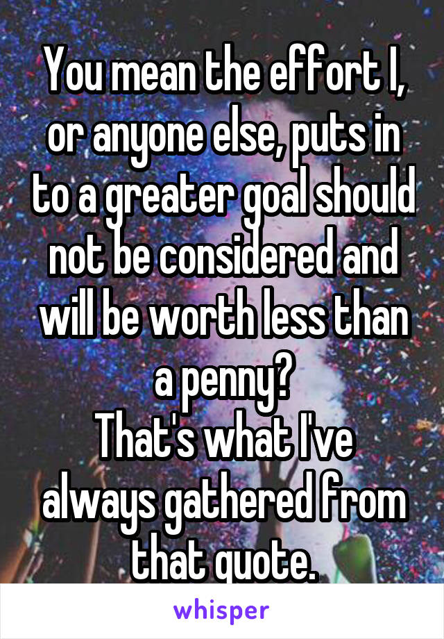 You mean the effort I, or anyone else, puts in to a greater goal should not be considered and will be worth less than a penny?
That's what I've always gathered from that quote.