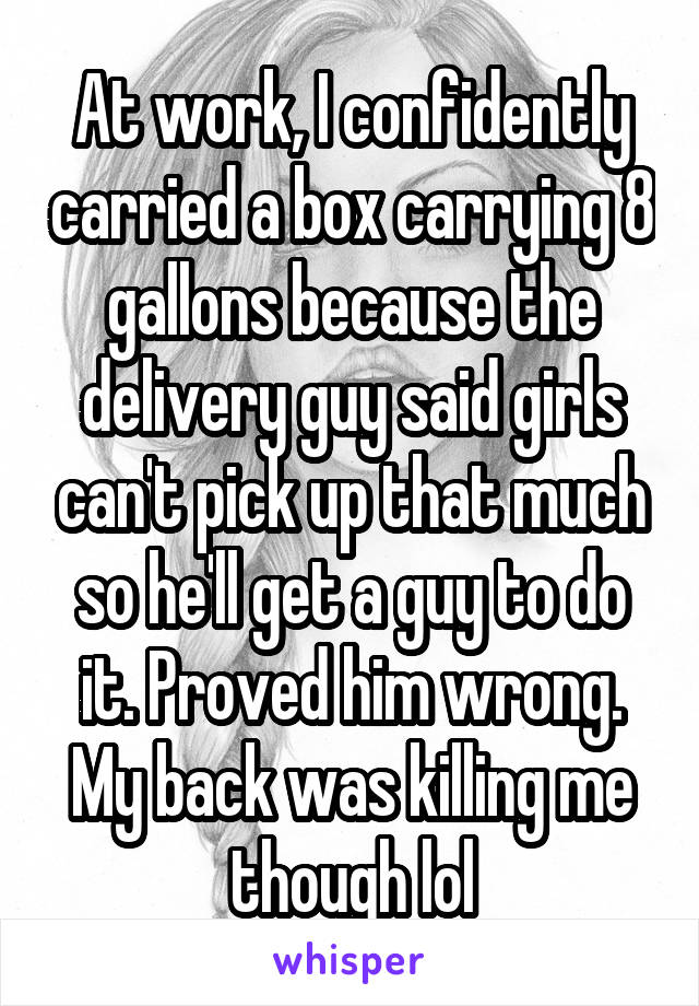 At work, I confidently carried a box carrying 8 gallons because the delivery guy said girls can't pick up that much so he'll get a guy to do it. Proved him wrong. My back was killing me though lol