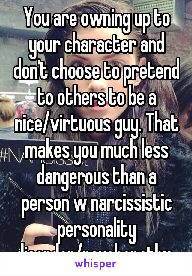 You are owning up to your character and don't choose to pretend to others to be a nice/virtuous guy. That makes you much less dangerous than a person w narcissistic personality disorder/psychopathy. 