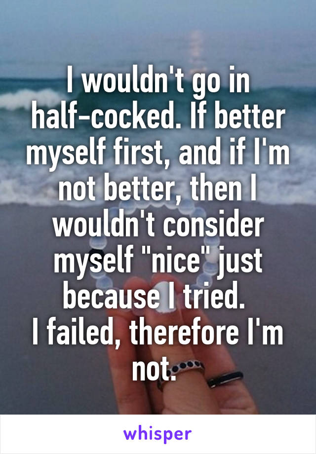 I wouldn't go in half-cocked. If better myself first, and if I'm not better, then I wouldn't consider myself "nice" just because I tried. 
I failed, therefore I'm not. 