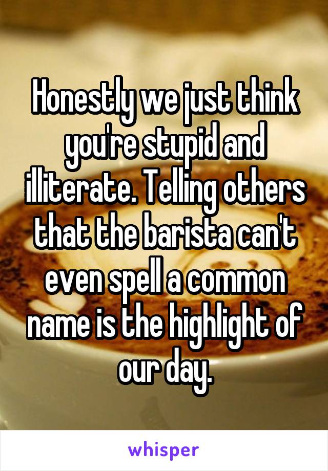 Honestly we just think you're stupid and illiterate. Telling others that the barista can't even spell a common name is the highlight of our day.