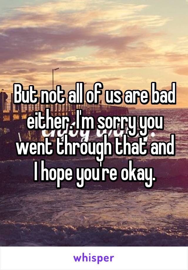 But not all of us are bad either. I'm sorry you went through that and I hope you're okay.