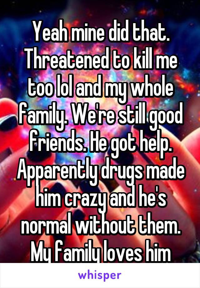 Yeah mine did that. Threatened to kill me too lol and my whole family. We're still good friends. He got help. Apparently drugs made him crazy and he's normal without them. My family loves him