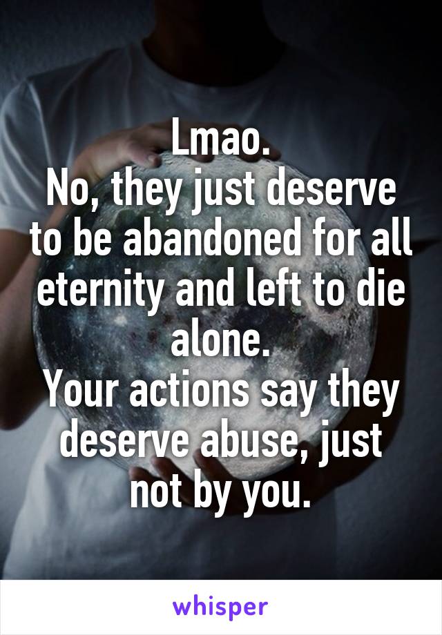 Lmao.
No, they just deserve to be abandoned for all eternity and left to die alone.
Your actions say they deserve abuse, just not by you.