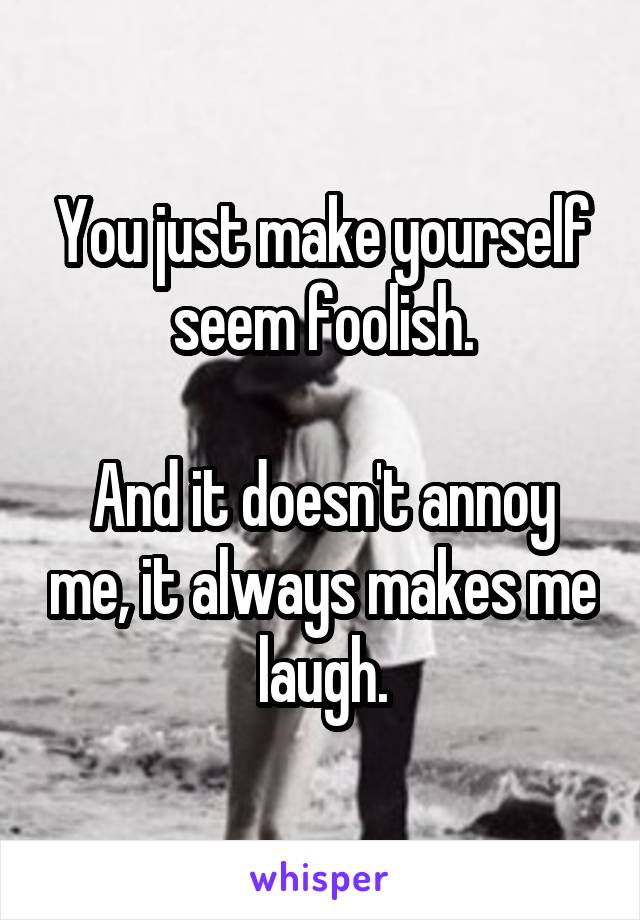 You just make yourself seem foolish.

And it doesn't annoy me, it always makes me laugh.