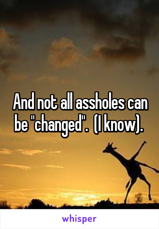 And not all assholes can be "changed".  (I know). 