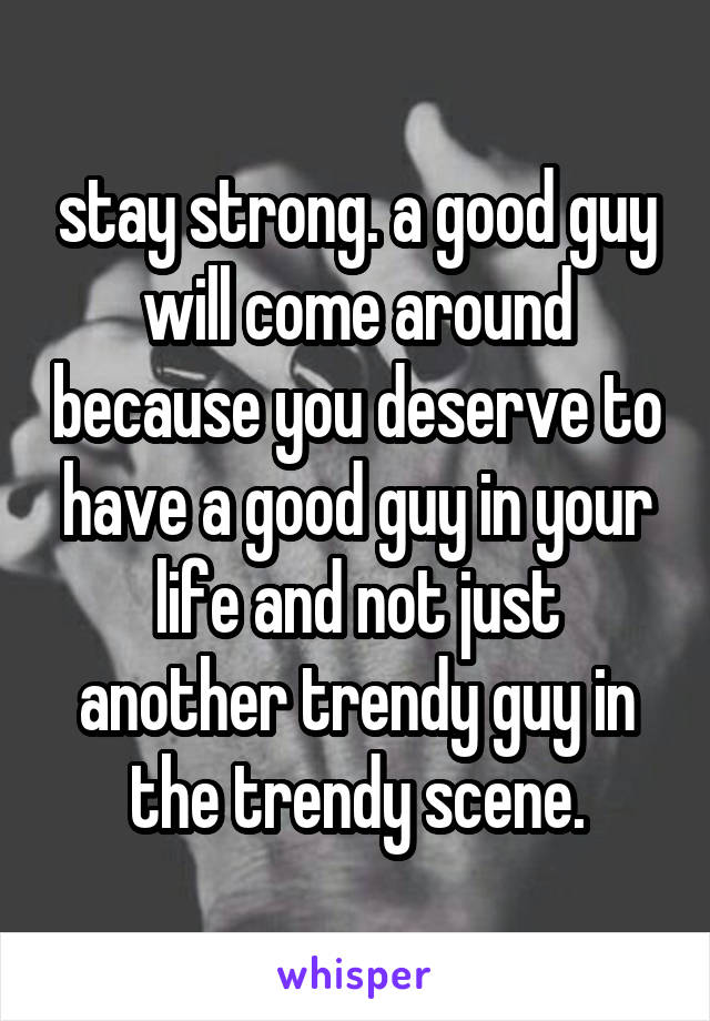 stay strong. a good guy will come around because you deserve to have a good guy in your life and not just another trendy guy in the trendy scene.