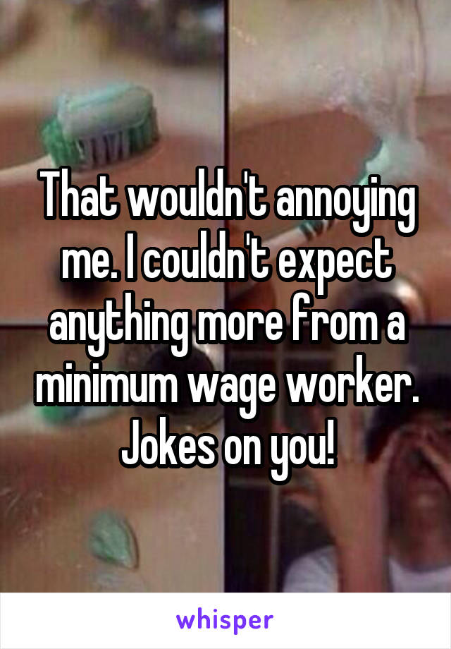 That wouldn't annoying me. I couldn't expect anything more from a minimum wage worker. Jokes on you!