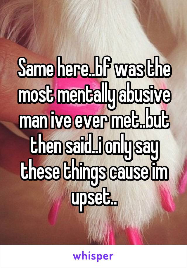 Same here..bf was the most mentally abusive man ive ever met..but then said..i only say these things cause im upset..