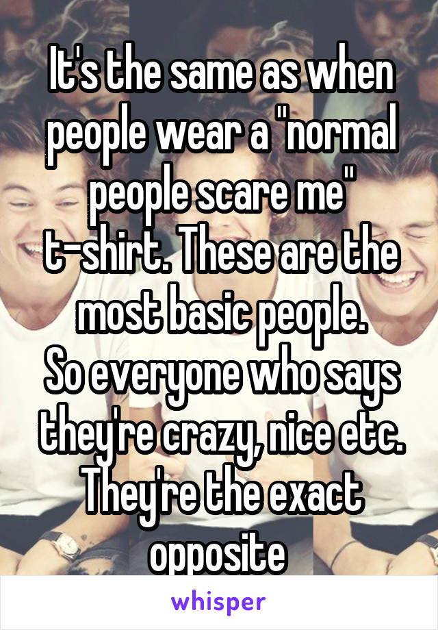 It's the same as when people wear a "normal people scare me" t-shirt. These are the most basic people.
So everyone who says they're crazy, nice etc. They're the exact opposite 