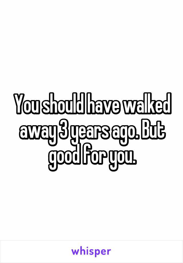 You should have walked away 3 years ago. But good for you.