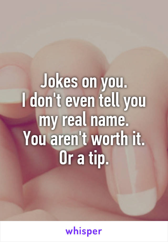 Jokes on you.
I don't even tell you my real name.
You aren't worth it.
Or a tip.