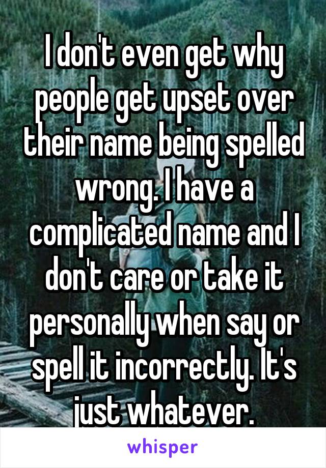 I don't even get why people get upset over their name being spelled wrong. I have a complicated name and I don't care or take it personally when say or spell it incorrectly. It's just whatever.