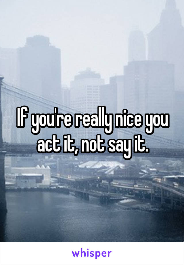 If you're really nice you act it, not say it.