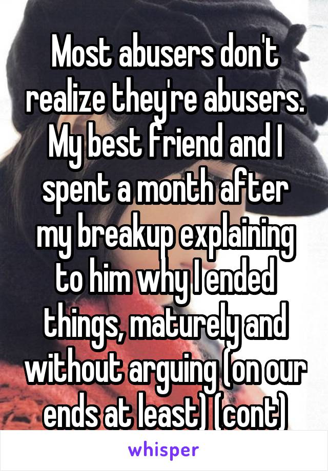 Most abusers don't realize they're abusers. My best friend and I spent a month after my breakup explaining to him why I ended things, maturely and without arguing (on our ends at least) (cont)