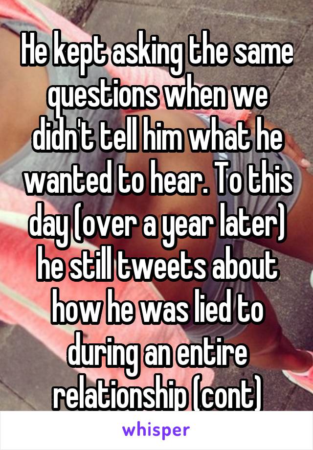 He kept asking the same questions when we didn't tell him what he wanted to hear. To this day (over a year later) he still tweets about how he was lied to during an entire relationship (cont)