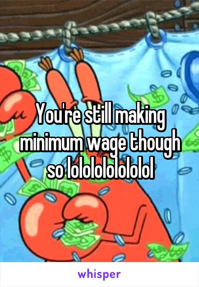 You're still making minimum wage though so lololololololol