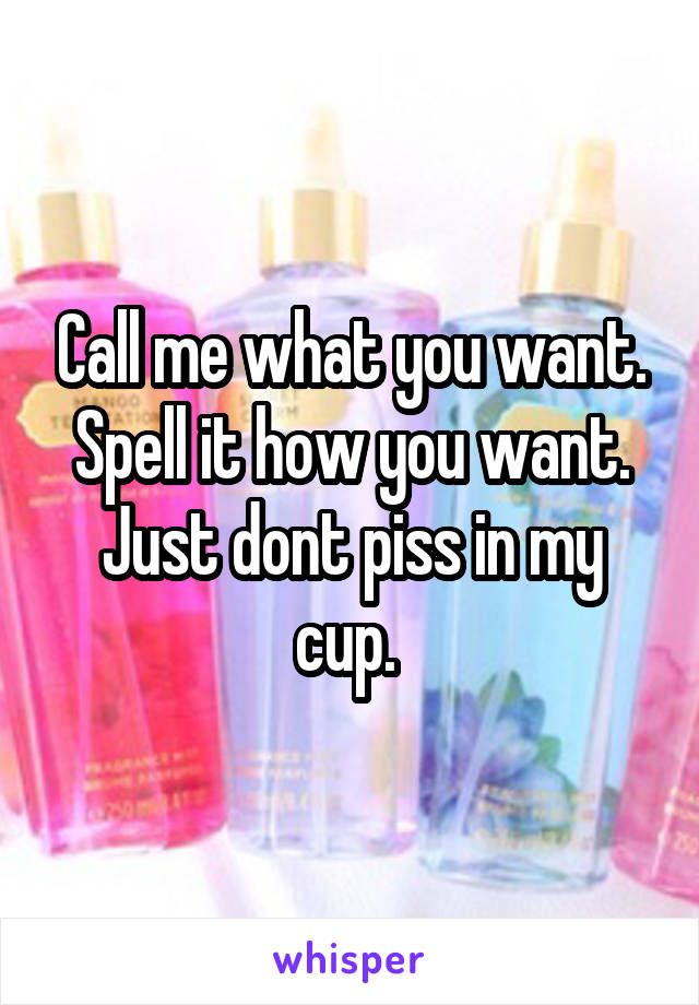 Call me what you want. Spell it how you want. Just dont piss in my cup. 