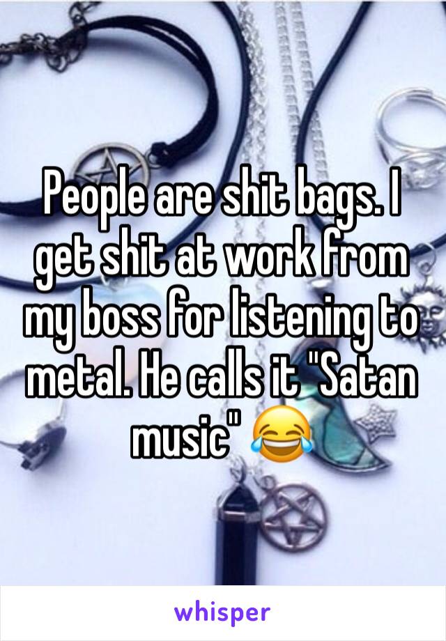 People are shit bags. I get shit at work from my boss for listening to metal. He calls it "Satan music" 😂 