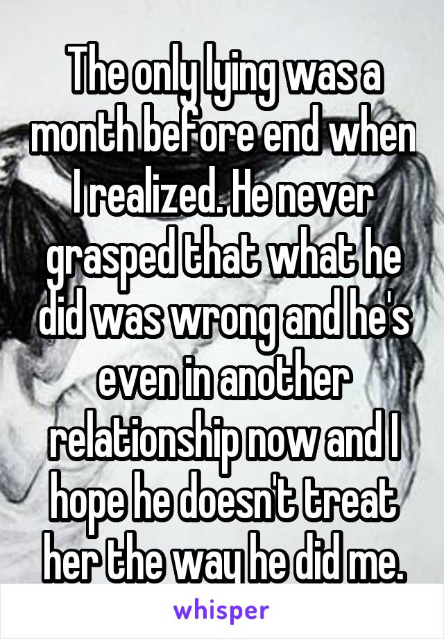 The only lying was a month before end when I realized. He never grasped that what he did was wrong and he's even in another relationship now and I hope he doesn't treat her the way he did me.