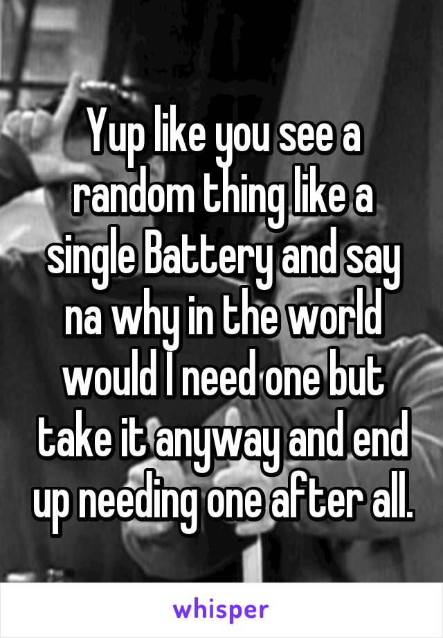 Yup like you see a random thing like a single Battery and say na why in the world would I need one but take it anyway and end up needing one after all.