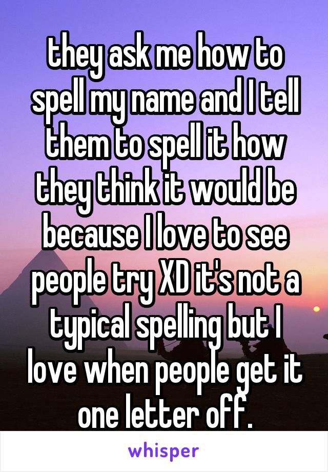  they ask me how to spell my name and I tell them to spell it how they think it would be because I love to see people try XD it's not a typical spelling but I love when people get it one letter off.