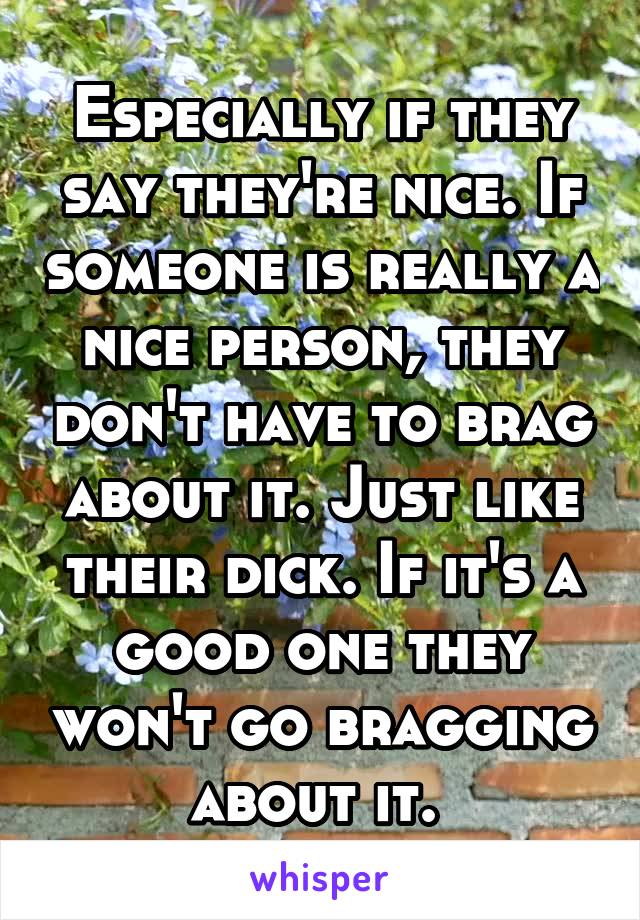 Especially if they say they're nice. If someone is really a nice person, they don't have to brag about it. Just like their dick. If it's a good one they won't go bragging about it. 