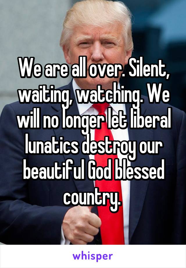 We are all over. Silent, waiting, watching. We will no longer let liberal lunatics destroy our beautiful God blessed country. 