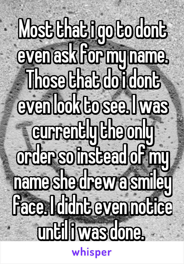 Most that i go to dont even ask for my name. Those that do i dont even look to see. I was currently the only order so instead of my name she drew a smiley face. I didnt even notice until i was done. 