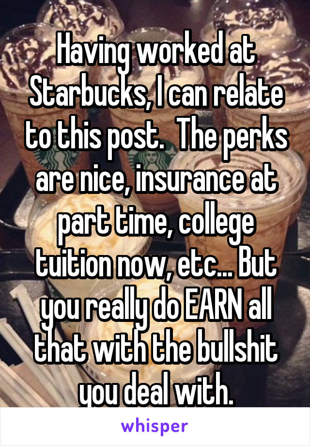 Having worked at Starbucks, I can relate to this post.  The perks are nice, insurance at part time, college tuition now, etc... But you really do EARN all that with the bullshit you deal with.