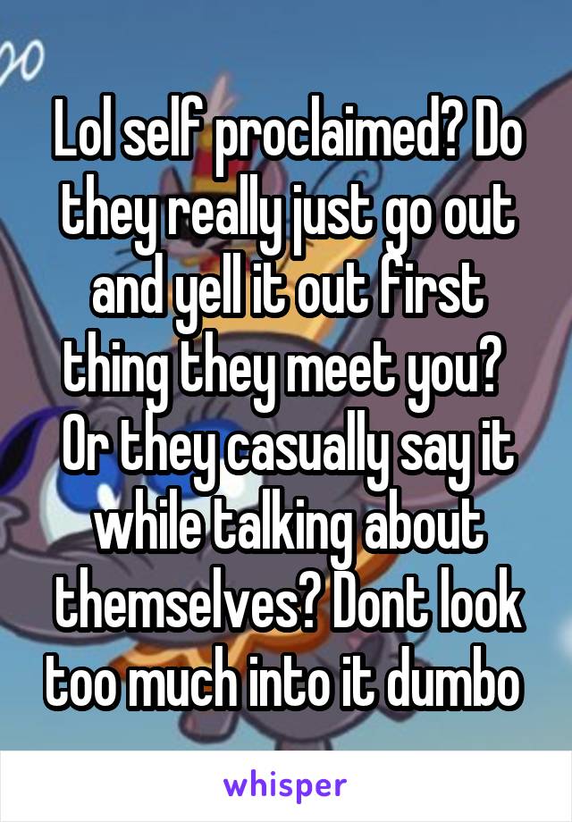 Lol self proclaimed? Do they really just go out and yell it out first thing they meet you? 
Or they casually say it while talking about themselves? Dont look too much into it dumbo 