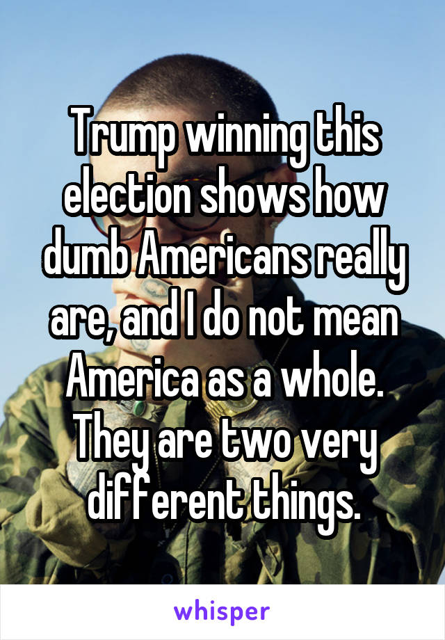 Trump winning this election shows how dumb Americans really are, and I do not mean America as a whole. They are two very different things.