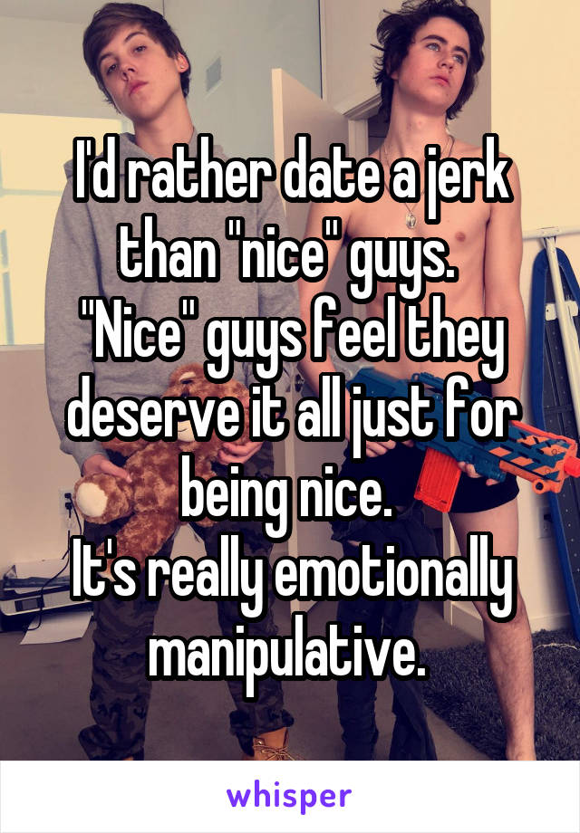 I'd rather date a jerk than "nice" guys. 
"Nice" guys feel they deserve it all just for being nice. 
It's really emotionally manipulative. 