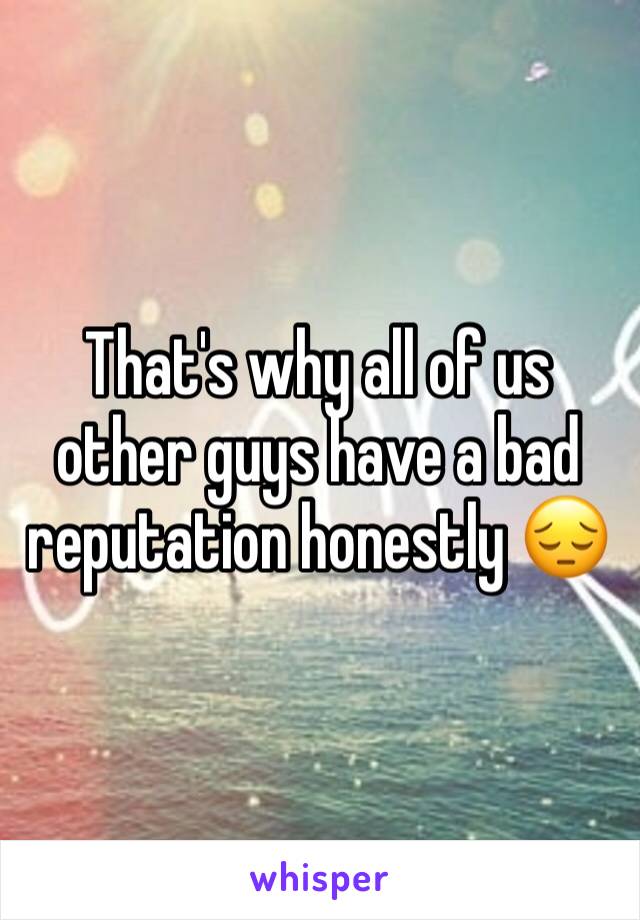 That's why all of us other guys have a bad reputation honestly 😔