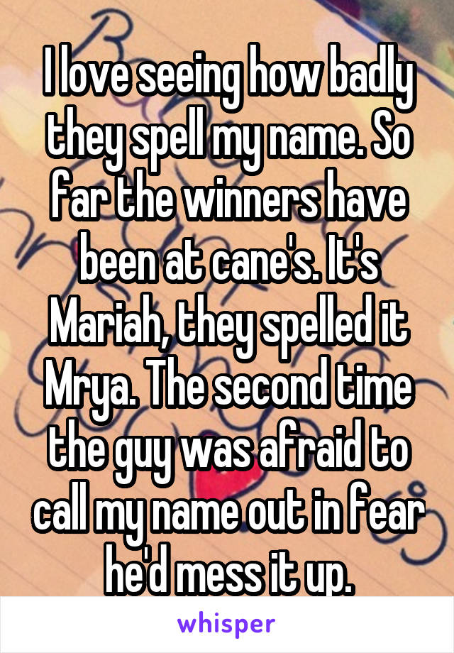 I love seeing how badly they spell my name. So far the winners have been at cane's. It's Mariah, they spelled it Mrya. The second time the guy was afraid to call my name out in fear he'd mess it up.