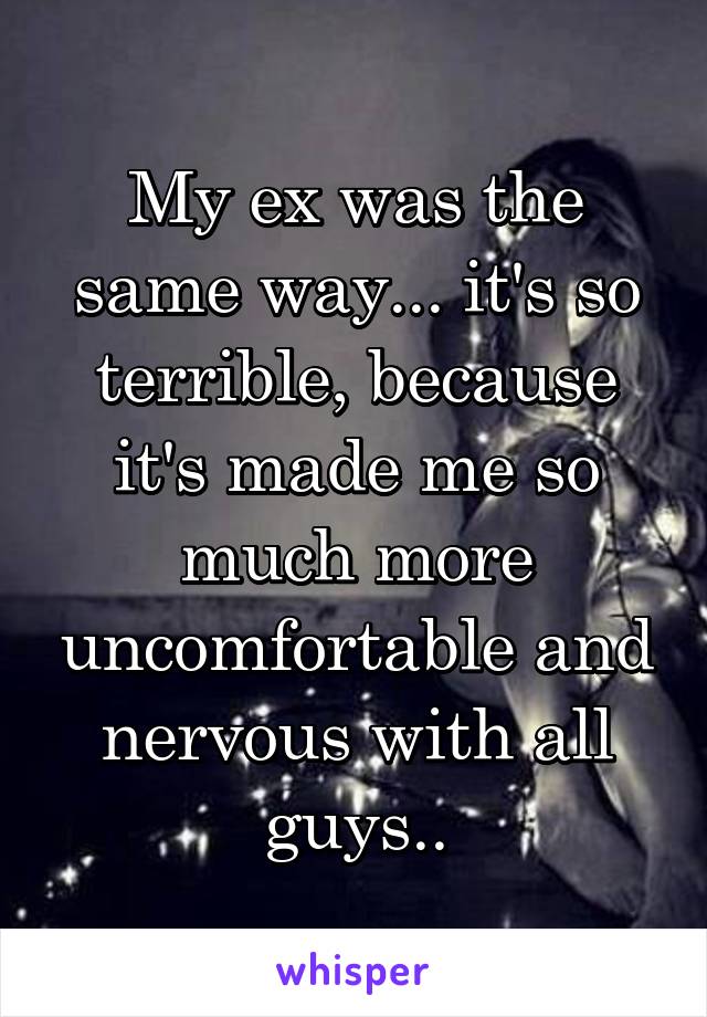 My ex was the same way... it's so terrible, because it's made me so much more uncomfortable and nervous with all guys..