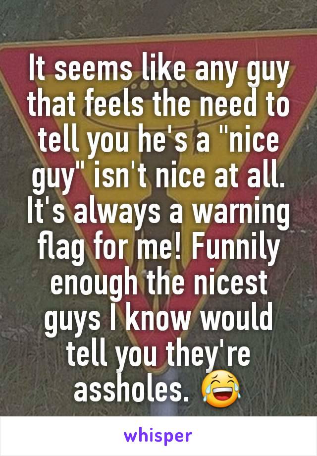 It seems like any guy that feels the need to tell you he's a "nice guy" isn't nice at all. It's always a warning flag for me! Funnily enough the nicest guys I know would tell you they're assholes. 😂