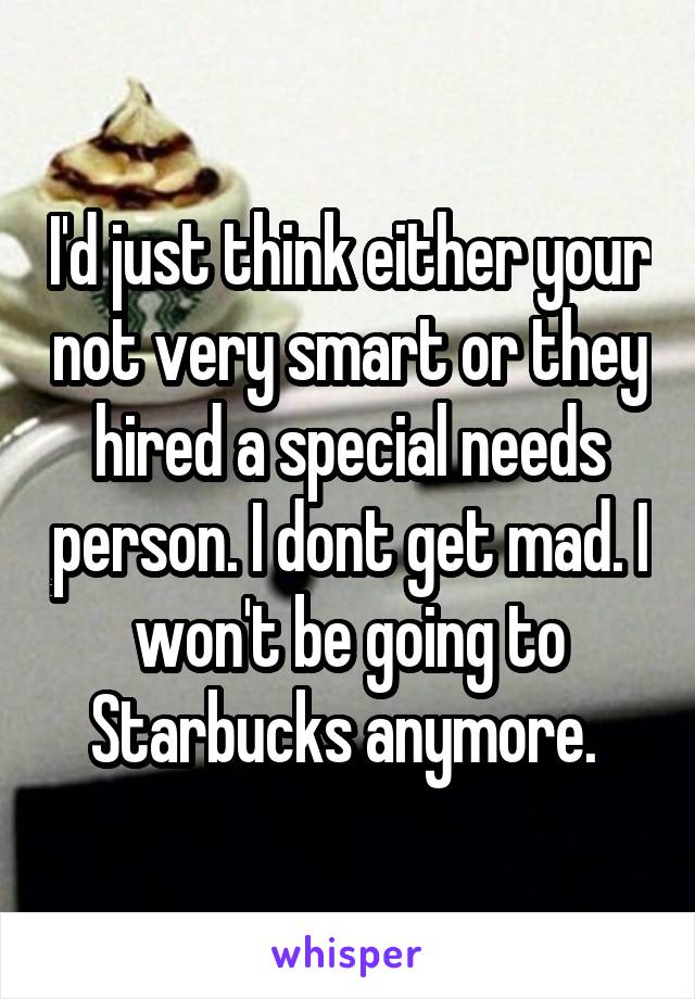 I'd just think either your not very smart or they hired a special needs person. I dont get mad. I won't be going to Starbucks anymore. 