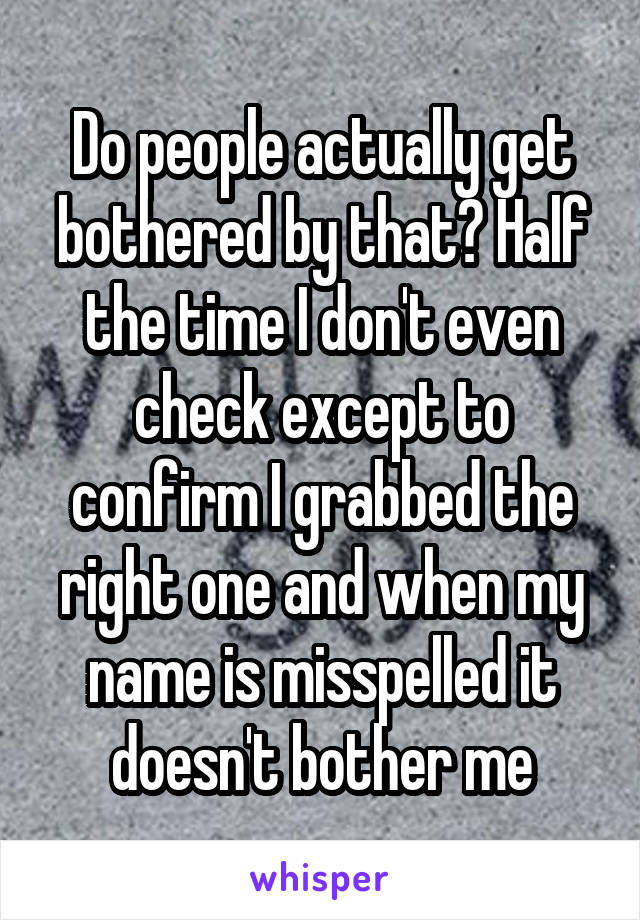 Do people actually get bothered by that? Half the time I don't even check except to confirm I grabbed the right one and when my name is misspelled it doesn't bother me