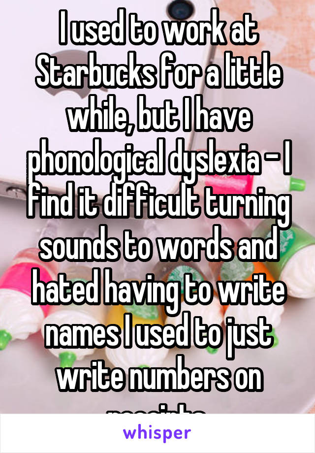 I used to work at Starbucks for a little while, but I have phonological dyslexia - I find it difficult turning sounds to words and hated having to write names I used to just write numbers on receipts.