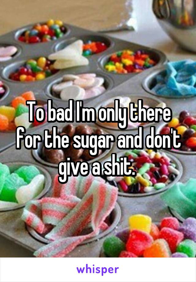 To bad I'm only there for the sugar and don't give a shit. 