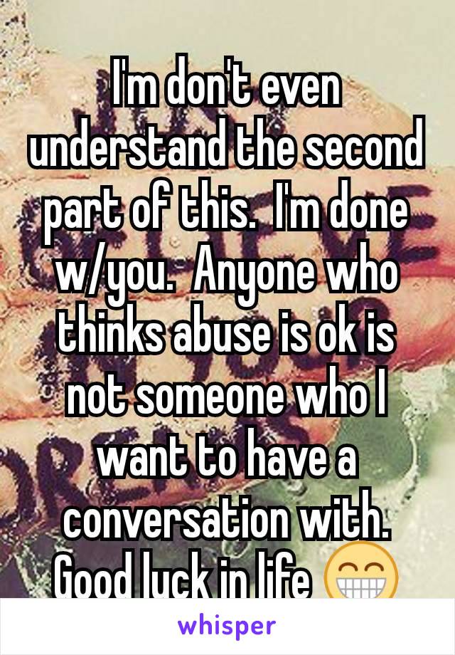 I'm don't even understand the second part of this.  I'm done w/you.  Anyone who thinks abuse is ok is not someone who I want to have a conversation with.  Good luck in life 😁