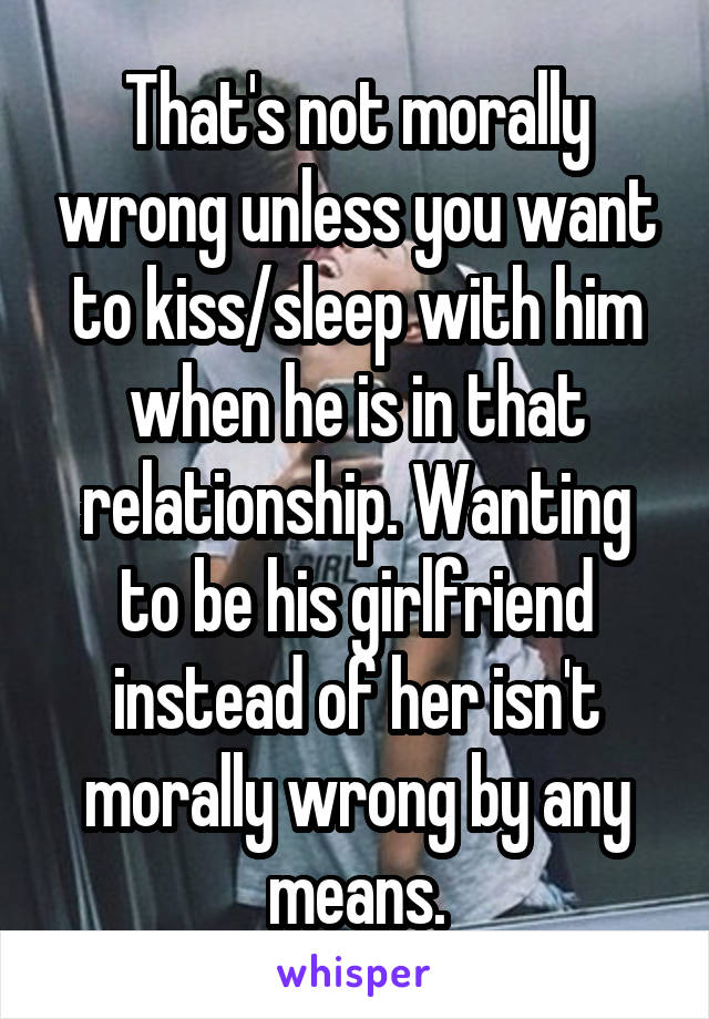 That's not morally wrong unless you want to kiss/sleep with him when he is in that relationship. Wanting to be his girlfriend instead of her isn't morally wrong by any means.